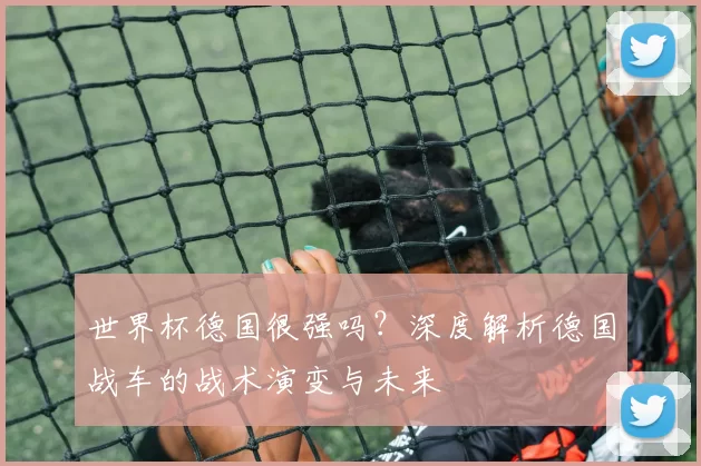 世界杯德国很强吗?深度解析德国战车的战术演变与未来
