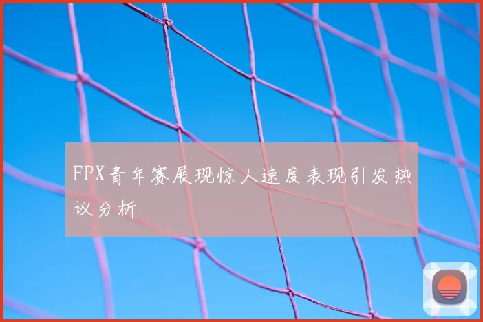 FPX青年赛展现惊人速度表现引发热议分析