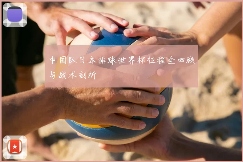 中国队日本排球世界杯征程全回顾与战术剖析