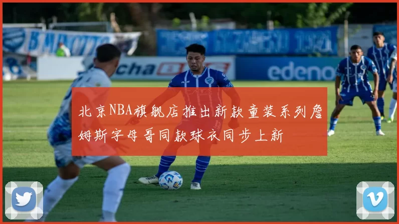 北京NBA旗舰店推出新款童装系列詹姆斯字母哥同款球衣同步上新