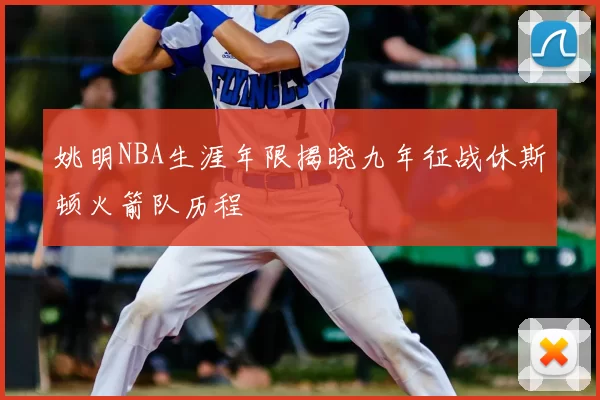 姚明NBA生涯年限揭晓九年征战休斯顿火箭队历程
