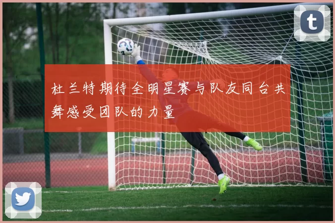 杜兰特期待全明星赛与队友同台共舞感受团队的力量