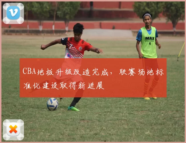 CBA地板升级改造完成，联赛场地标准化建设取得新进展