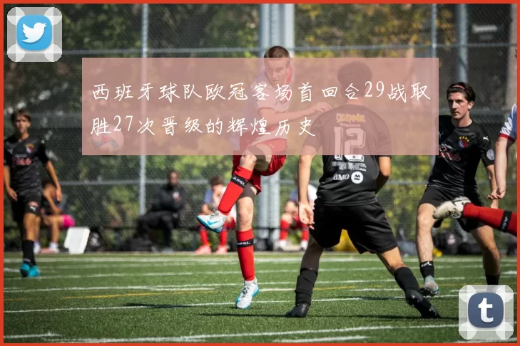 西班牙球队欧冠客场首回合29战取胜27次晋级的辉煌历史