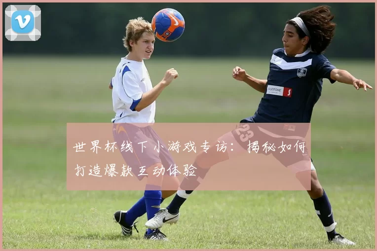 世界杯线下小游戏专访：揭秘如何打造爆款互动体验