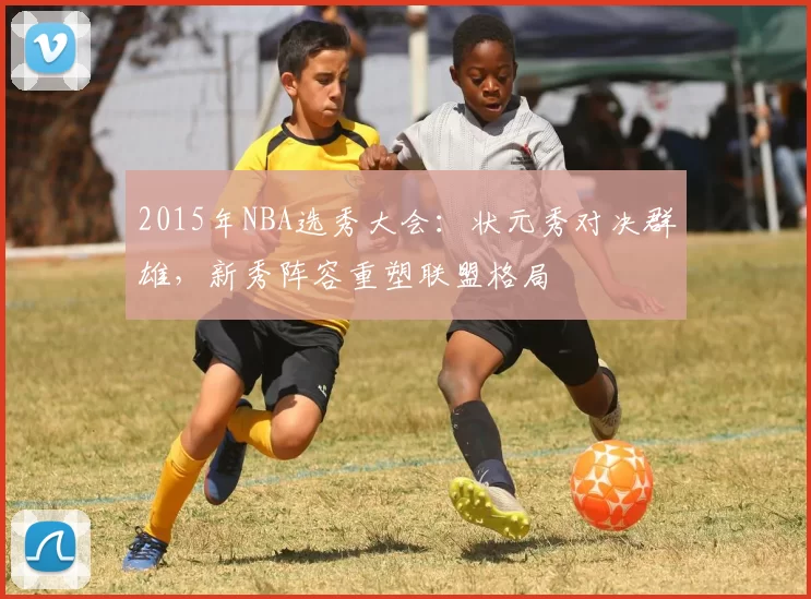 2015年NBA选秀大会：状元秀对决群雄，新秀阵容重塑联盟格局