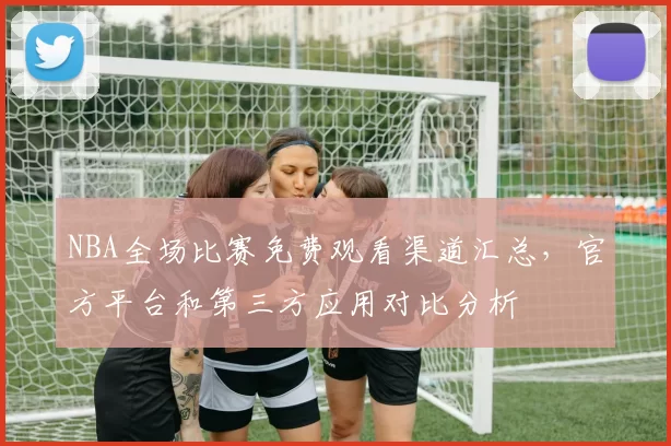 NBA全场比赛免费观看渠道汇总，官方平台和第三方应用对比分析