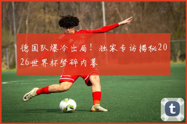 德国队爆冷出局！独家专访揭秘2026世界杯梦碎内幕