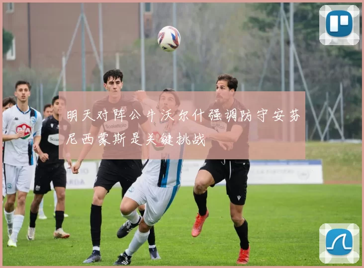 明天对阵公牛沃尔什强调防守安芬尼西蒙斯是关键挑战
