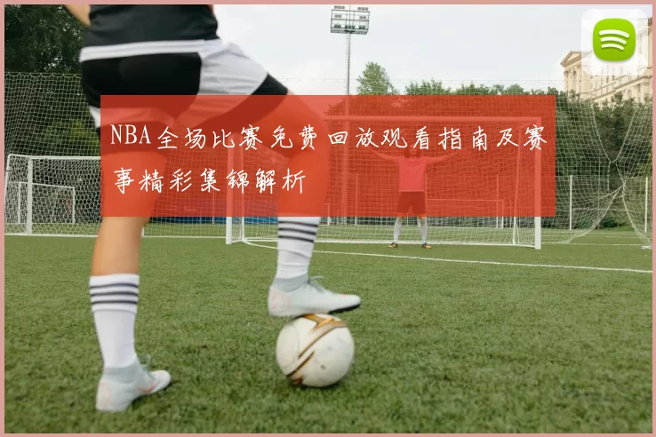 NBA全场比赛免费回放观看指南及赛事精彩集锦解析