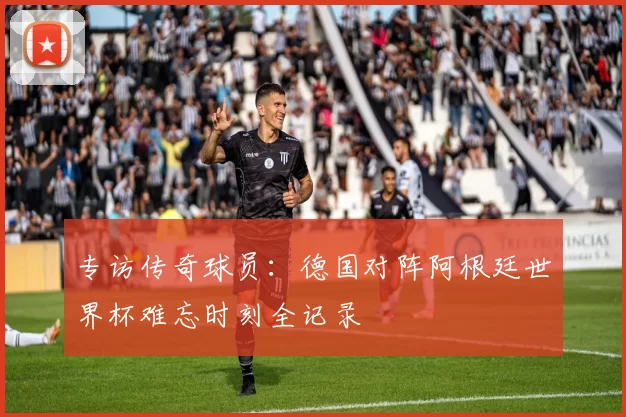 专访传奇球员：德国对阵阿根廷世界杯难忘时刻全记录