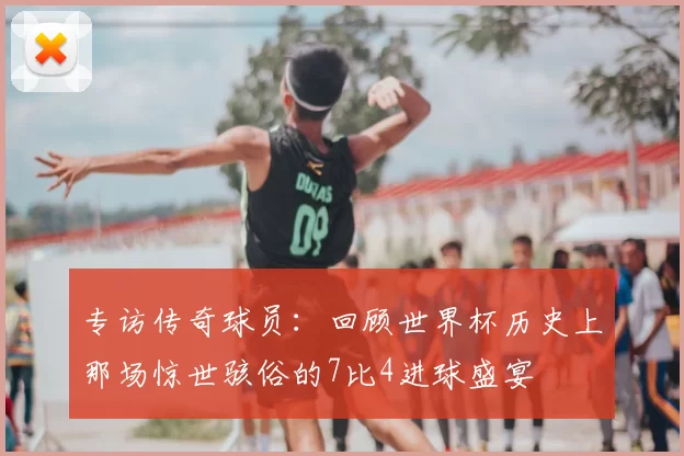 专访传奇球员：回顾世界杯历史上那场惊世骇俗的7比4进球盛宴
