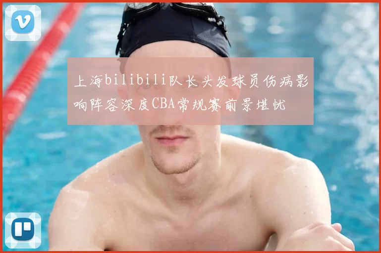 上海bilibili队长头发球员伤病影响阵容深度CBA常规赛前景堪忧