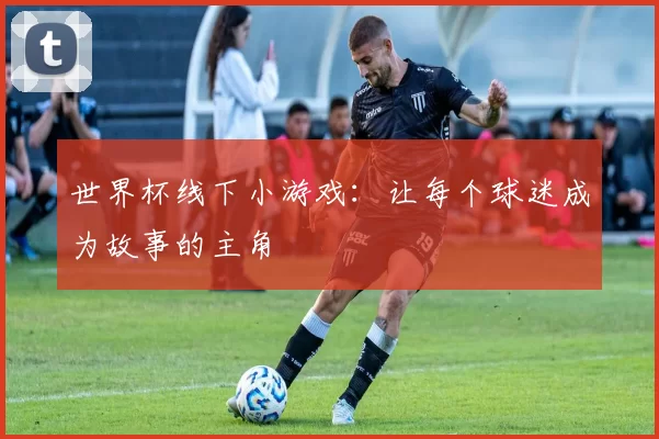 世界杯线下小游戏：让每个球迷成为故事的主角