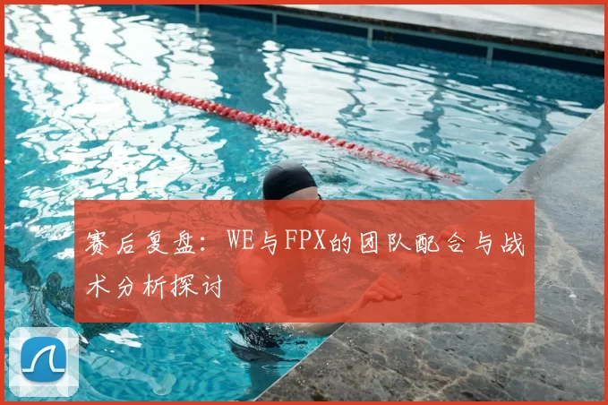 赛后复盘：WE与FPX的团队配合与战术分析探讨