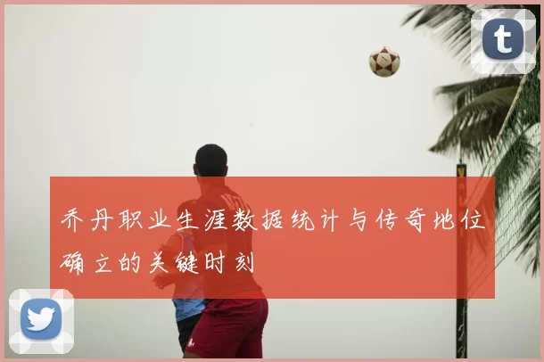 乔丹职业生涯数据统计与传奇地位确立的关键时刻