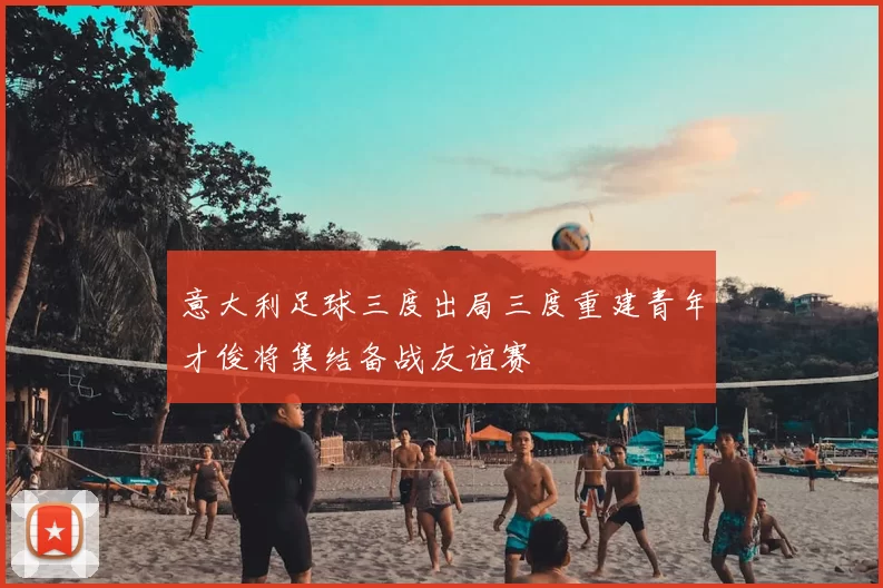 意大利足球三度出局三度重建青年才俊将集结备战友谊赛