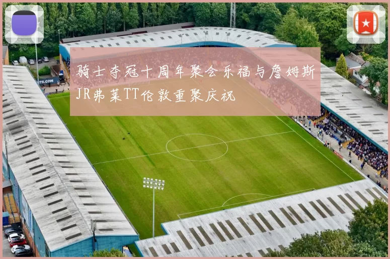 骑士夺冠十周年聚会乐福与詹姆斯JR弗莱TT伦敦重聚庆祝