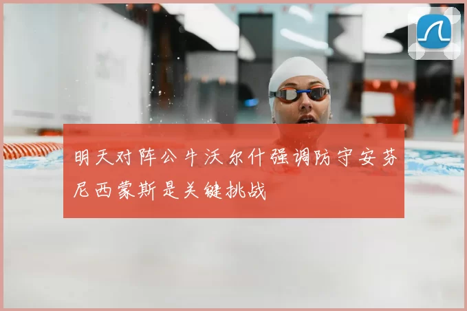 明天对阵公牛沃尔什强调防守安芬尼西蒙斯是关键挑战