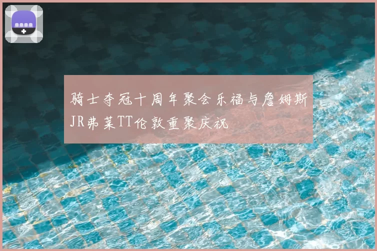 骑士夺冠十周年聚会乐福与詹姆斯JR弗莱TT伦敦重聚庆祝