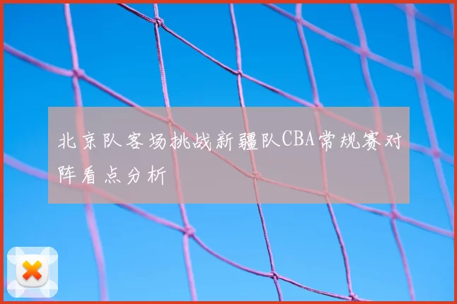 北京队客场挑战新疆队CBA常规赛对阵看点分析