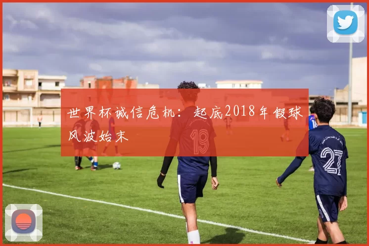 世界杯诚信危机：起底2018年假球风波始末