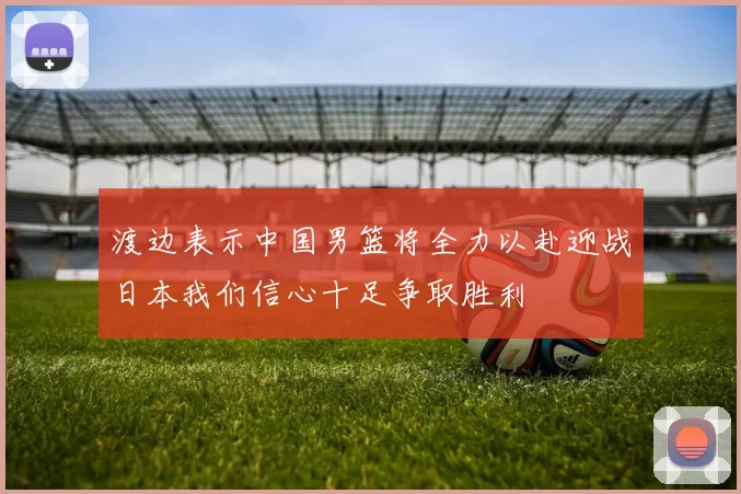 渡边表示中国男篮将全力以赴迎战日本我们信心十足争取胜利