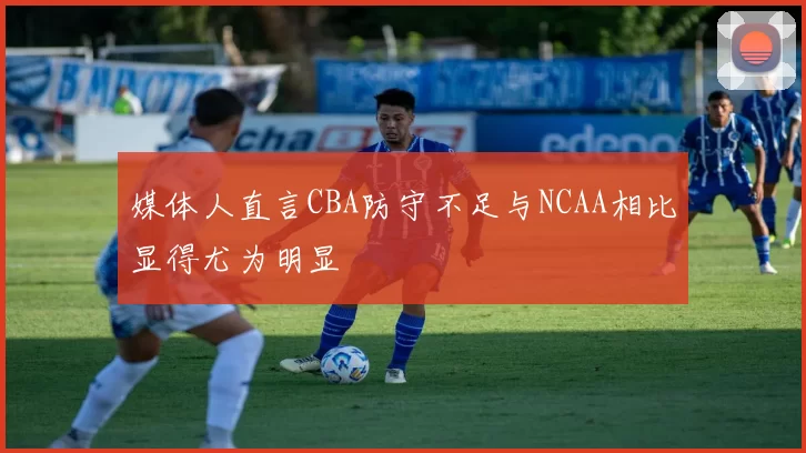 媒体人直言CBA防守不足与NCAA相比显得尤为明显