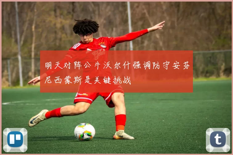 明天对阵公牛沃尔什强调防守安芬尼西蒙斯是关键挑战