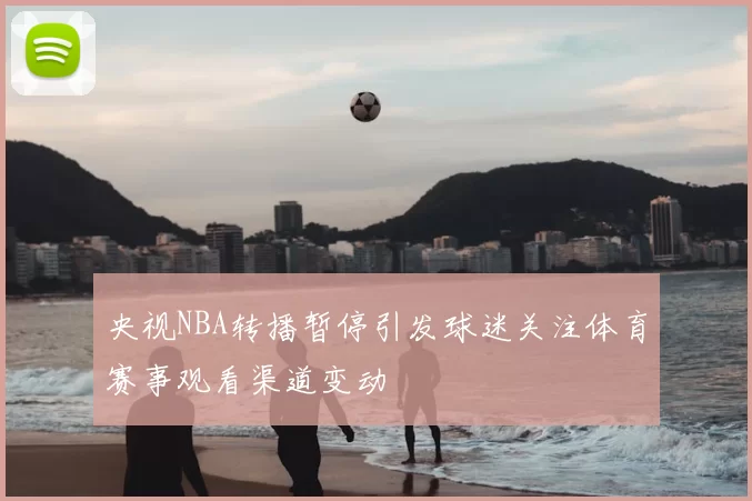 央视NBA转播暂停引发球迷关注体育赛事观看渠道变动