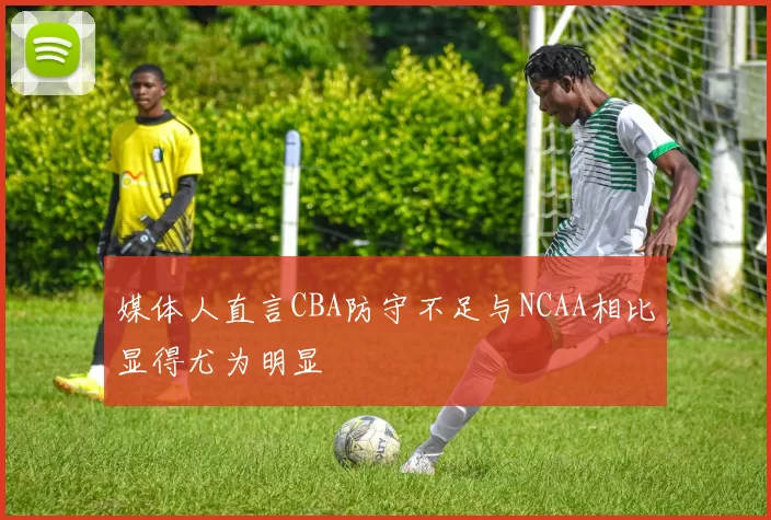 媒体人直言CBA防守不足与NCAA相比显得尤为明显
