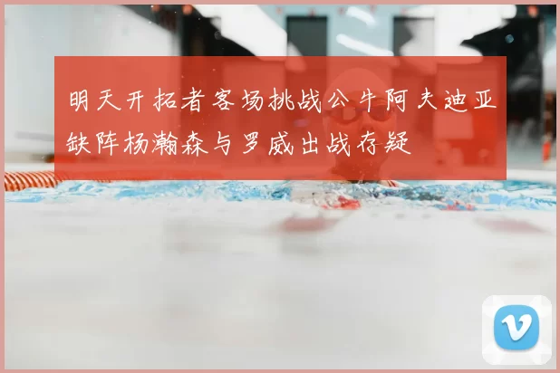 明天开拓者客场挑战公牛阿夫迪亚缺阵杨瀚森与罗威出战存疑