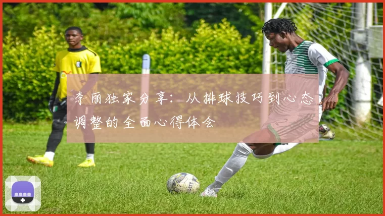 李丽独家分享：从排球技巧到心态调整的全面心得体会