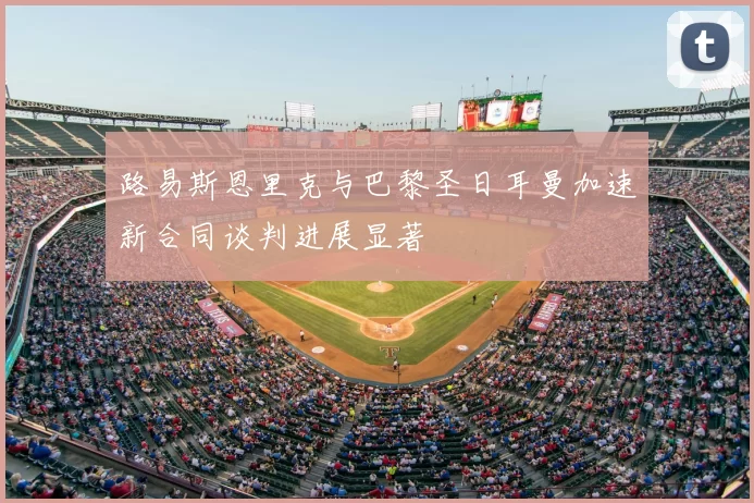 路易斯恩里克与巴黎圣日耳曼加速新合同谈判进展显著