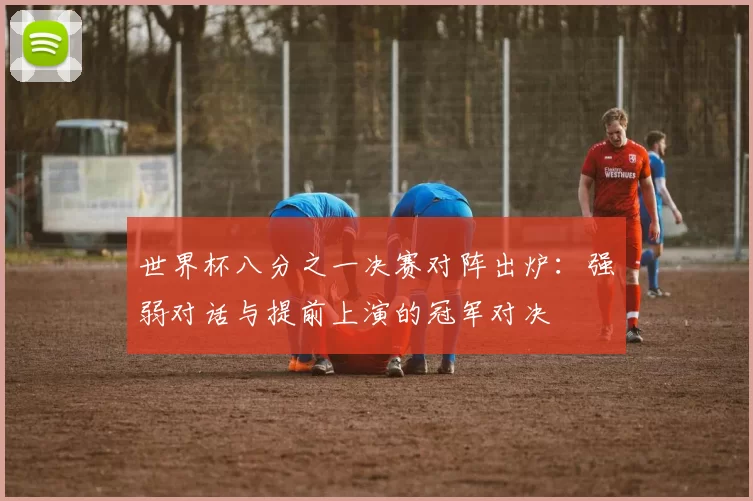 世界杯八分之一决赛对阵出炉：强弱对话与提前上演的冠军对决