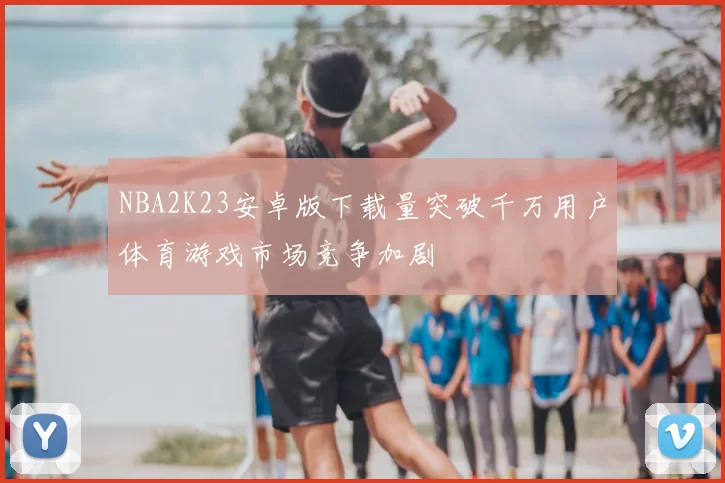 NBA2K23安卓版下载量突破千万用户体育游戏市场竞争加剧