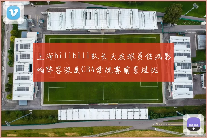 上海bilibili队长头发球员伤病影响阵容深度CBA常规赛前景堪忧