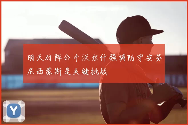 明天对阵公牛沃尔什强调防守安芬尼西蒙斯是关键挑战