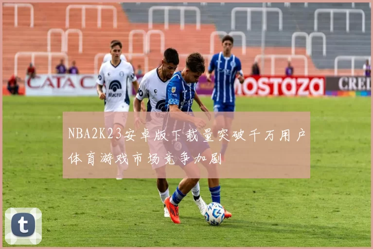 NBA2K23安卓版下载量突破千万用户体育游戏市场竞争加剧