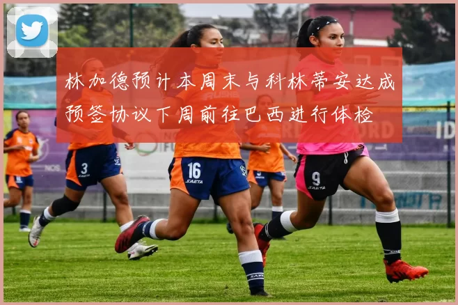 林加德预计本周末与科林蒂安达成预签协议下周前往巴西进行体检