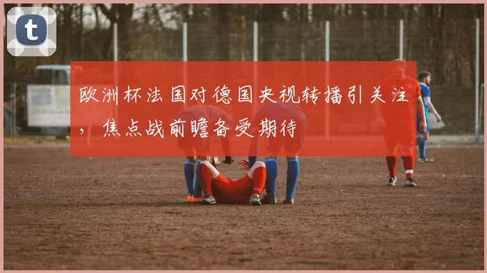 欧洲杯法国对德国央视转播引关注,焦点战前瞻备受期待