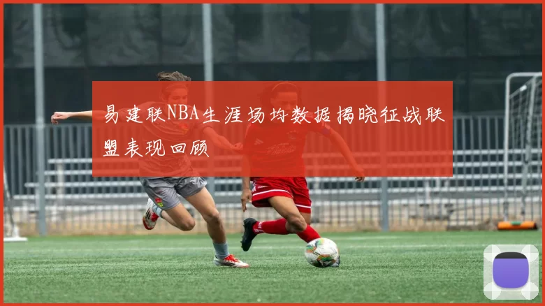 易建联NBA生涯场均数据揭晓征战联盟表现回顾