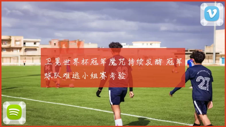 卫冕世界杯冠军魔咒持续发酵 冠军球队难逃小组赛考验
