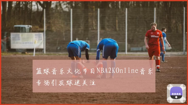 篮球音乐文化节目NBA2KOnline音乐专场引发球迷关注