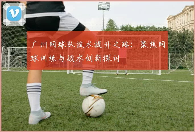 广州网球队技术提升之路：聚焦网球训练与战术创新探讨