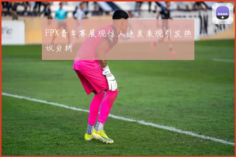 FPX青年赛展现惊人速度表现引发热议分析