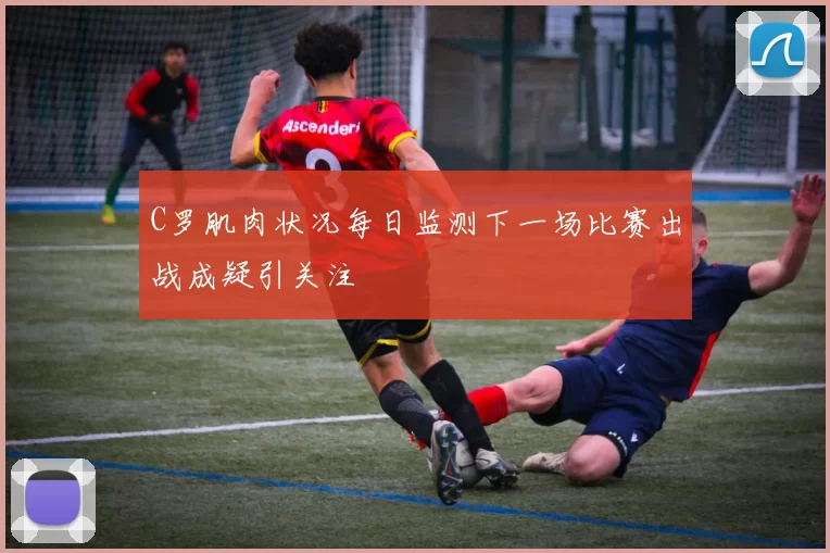 C罗肌肉状况每日监测下一场比赛出战成疑引关注