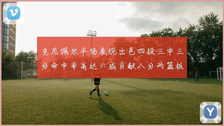 克尼佩尔半场表现出色四投三中三分命中率高达六成贡献八分两篮板