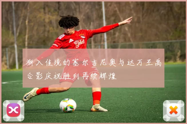 渐入佳境的塞尔吉尼奥与达万王禹合影庆祝胜利再续辉煌