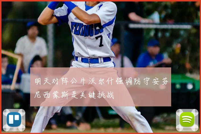 明天对阵公牛沃尔什强调防守安芬尼西蒙斯是关键挑战